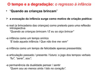O tempo e a degradação: o regresso à infância
• “Quando as crianças brincam”
 a evocação da infância surge como motivo de criação poética:
-o real (a brincadeira das crianças) como pretexto para uma reflexão
introspectiva
“Quando as crianças brincam / E eu as oiço brincar”
-a infância como um tempo onírico
“E toda aquela infância / Que não tive me vem”
-a infância como um tempo de felicidade apenas pressentida;
-a articulação passado / presente / futuro: o jogo dos tempos verbais
“fui”, “serei”, sou”;
-a permanência da dualidade pensar / sentir
“Quem sou ao menos sinta / Isto no coração”.
 