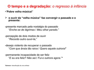 O tempo e a degradação: o regresso à infância
•“Pobre velha música!”
 o ouvir da “velha música” faz convergir o passado e o
presente:
-presente marcado pela nostalgia do passado
“Enche-se de lágrimas / Meu olhar parado.”
-percepção de dois modos de ouvir
“Recordo outro ouvir-te,”
-desejo violento de recuperar o passado
“Com que ânsia tão raiva / Quero aquele outrora!”
-permanente incapacidade de ser feliz
“E eu era feliz? Não sei:/ Fui-o outrora agora.”*
*Oxímoro: intensificação de uma antítese
 