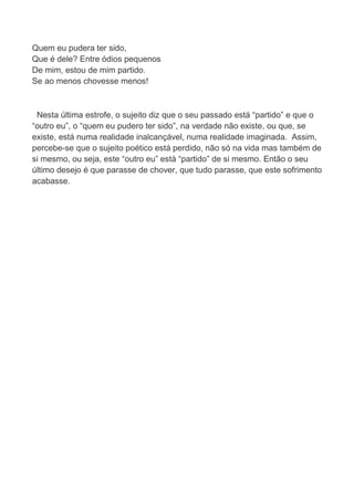 Quem eu pudera ter sido,
Que é dele? Entre ódios pequenos
De mim, estou de mim partido.
Se ao menos chovesse menos!
Nesta última estrofe, o sujeito diz que o seu passado está “partido” e que o
“outro eu”, o “quem eu pudero ter sido”, na verdade não existe, ou que, se
existe, está numa realidade inalcançável, numa realidade imaginada. Assim,
percebe-se que o sujeito poético está perdido, não só na vida mas também de
si mesmo, ou seja, este “outro eu” está “partido” de si mesmo. Então o seu
último desejo é que parasse de chover, que tudo parasse, que este sofrimento
acabasse.
 
