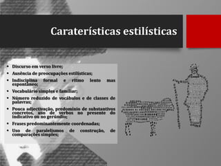 Caraterísticas estilísticas
 Discurso em verso livre;
 Ausência de preocupações estilísticas;
 Indisciplina
espontâneo;

formal

e

ritmo

lento

mas

 Vocabulário simples e familiar;
 Número reduzido de vocábulos e de classes de
palavras;
 Pouca adjectivação, predomínio de substantivos
concretos, uso de verbos no presente do
indicativo ou no gerúndio;

 Frases predominantemente coordenadas;
 Uso de paralelismos
comparações simples;

de

construção,

de

 