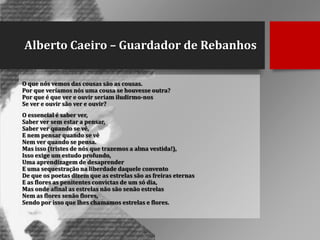 Alberto Caeiro – Guardador de Rebanhos
O que nós vemos das cousas são as cousas.
Por que veríamos nós uma cousa se houvesse outra?
Por que é que ver e ouvir seriam iludirmo-nos
Se ver e ouvir são ver e ouvir?
O essencial é saber ver,
Saber ver sem estar a pensar,
Saber ver quando se vê,
E nem pensar quando se vê
Nem ver quando se pensa.
Mas isso (tristes de nós que trazemos a alma vestida!),
Isso exige um estudo profundo,
Uma aprendizagem de desaprender
E uma sequestração na liberdade daquele convento
De que os poetas dizem que as estrelas são as freiras eternas
E as flores as penitentes convictas de um só dia,
Mas onde afinal as estrelas não são senão estrelas
Nem as flores senão flores,
Sendo por isso que lhes chamamos estrelas e flores.

 