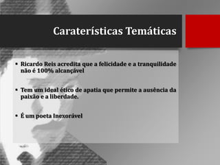 Caraterísticas Temáticas
 Ricardo Reis acredita que a felicidade e a tranquilidade
não é 100% alcançável
 Tem um ideal ético de apatia que permite a ausência da
paixão e a liberdade.
 É um poeta Inexorável

 
