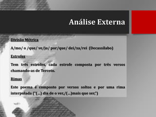 Análise Externa
Divisão Métrica

A/mo/ o /que/ ve/jo/ por/que/ dei/xa/rei (Decassílabo)
Estrofes
Tem três estrofes, cada estrofe composta por três versos

chamando-as de Terceto.
Rimas
Este poema é composto por versos soltos e por uma rima
interpolada (“(…) dia de o ver,/(…)mais que ser,”)

 