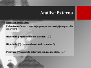 Análise Externa
Recursos Estilísticos

Eufemismo (“Amo o que vejo porque deixarei/Qualquer dia
de o ver.”)
Hipérbato (“Melhor não me dariam (…)”)
Hipérbole (“(…) amo o haver tudo e a mim.”)
Perífrase (“No plácido intervalo em que me sinto, (…)”)

 