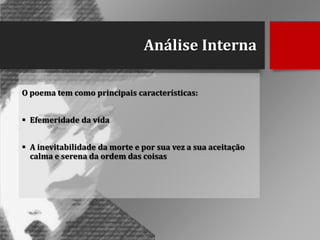Análise Interna
O poema tem como principais características:
 Efemeridade da vida

 A inevitabilidade da morte e por sua vez a sua aceitação
calma e serena da ordem das coisas

 