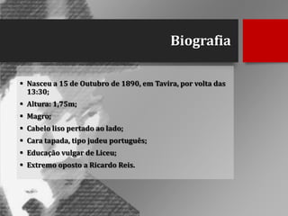 Biografia
 Nasceu a 15 de Outubro de 1890, em Tavira, por volta das
13:30;
 Altura: 1,75m;
 Magro;
 Cabelo liso pertado ao lado;
 Cara tapada, tipo judeu português;
 Educação vulgar de Liceu;
 Extremo oposto a Ricardo Reis.

 
