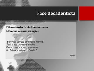 Fase decadentista
 Fase de tédio, da abulia e do cansaço
 Procura de novas sensações

“É antes do ópio que a minh'alma é doente.
Sentir a vida convalesce e estiola
E eu vou buscar ao ópio que consola
Um Oriente ao oriente do Oriente. “
Opiário

 