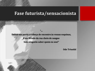 Fase futurista/sensacionista

“...
Deixai-me partir a cabeça de encontro às vossas esquinas,
E ser levado da rua cheio de sangue
Sem ninguém saber quem eu sou!”
Ode Triunfal

 