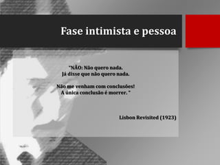 Fase intimista e pessoa
“NÃO: Não quero nada.
Já disse que não quero nada.
Não me venham com conclusões!
A única conclusão é morrer. “

Lisbon Revisited (1923)

 