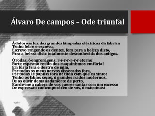 Álvaro De campos – Ode triunfal
À dolorosa luz das grandes lâmpadas eléctricas da fábrica
Tenho febre e escrevo.
Escrevo rangendo os dentes, fera para a beleza disto,
Para a beleza disto totalmente desconhecida dos antigos.

Ó rodas, ó engrenagens, r-r-r-r-r-r-r eterno!
Forte espasmo retido dos maquinismos em fúria!
Em fúria fora e dentro de mim,
Por todos os meus nervos dissecados fora,
Por todas as papilas fora de tudo com que eu sinto!
Tenho os lábios secos, ó grandes ruídos modernos,
De os ouvir demasiadamente de perto,
E arde-me a cabeça de vos querer cantar com um excesso
De expressão contemporâneo de vós, ó máquinas!

 