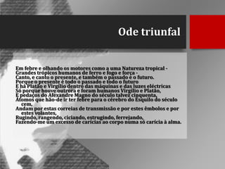 Ode triunfal
Em febre e olhando os motores como a uma Natureza tropical Grandes trópicos humanos de ferro e fogo e força Canto, e canto o presente, e também o passado e o futuro.
Porque o presente é todo o passado e todo o futuro
E há Platão e Virgílio dentro das máquinas e das luzes eléctricas
Só porque houve outrora e foram humanos Virgílio e Platão,
E pedaços do Alexandre Magno do século talvez cinquenta,
Átomos que hão-de ir ter febre para o cérebro do Ésquilo do século
cem,
Andam por estas correias de transmissão e por estes êmbolos e por
estes volantes,
Rugindo, rangendo, ciciando, estrugindo, ferrejando,
Fazendo-me um excesso de carícias ao corpo numa só carícia à alma.

 