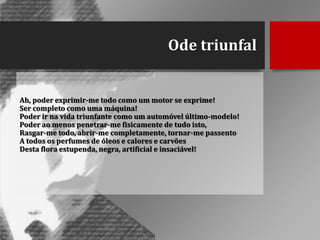 Ode triunfal

Ah, poder exprimir-me todo como um motor se exprime!
Ser completo como uma máquina!
Poder ir na vida triunfante como um automóvel último-modelo!
Poder ao menos penetrar-me fisicamente de tudo isto,
Rasgar-me todo, abrir-me completamente, tornar-me passento
A todos os perfumes de óleos e calores e carvões
Desta flora estupenda, negra, artificial e insaciável!

 