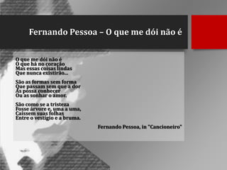 Fernando Pessoa – O que me dói não é
O que me dói não é
O que há no coração
Mas essas coisas lindas
Que nunca existirão...
São as formas sem forma
Que passam sem que a dor
As possa conhecer
Ou as sonhar o amor.
São como se a tristeza
Fosse árvore e, uma a uma,
Caíssem suas folhas
Entre o vestígio e a bruma.
Fernando Pessoa, in "Cancioneiro"

 