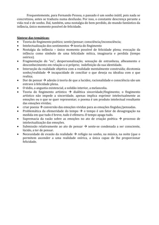 Frequentemente, para Fernando Pessoa, o passado é um sonho inútil, pois nada se
concretizou, antes se traduziu numa desilusão. Por isso, o constante descrença perante a
vida real e de sonho. Daí, também, uma nostalgia do bem perdido, do mundo fantástico da
infância, único momento possível de felicidade.
Síntese das temáticas:
 Teoria do fingimento poético; sentir/pensar; consciência/inconsciência;
 Intelectualização dos sentimentos  teoria do fingimento
 Nostalgia da infância – único momento possível de felicidade plena; evocação da
infância como símbolo de uma felicidade mítica, imaginaria e perdida (tempo
onírico).
 Fragmentação do “eu”; despersonalização; sensação de estranheza, alheamento e
desconhecimento em relação a si próprio; indefinição da sua identidade.
 Interseção da realidade objetiva com a realidade mentalmente construída; dicotomia
sonho/realidade  incapacidade de conciliar o que deseja ou idealiza com o que
realiza;
 Dor de pensar  adesão à teoria de que a lucidez, racionalidade e consciência são um
entrave à felicidade plena.
 O tédio, a angustia existencial, a solidão interior, a melancolia.
 Teoria do fingimento artístico  dialética sinceridade/fingimento; o fingimento
artístico não impede a sinceridade, apenas implica exprimir intelectualmente as
emoções ou o que se quer representar; o poema é um produto intelectual resultante
das emoções vividas;
 criar poesia  conversão das emoções vividas para as emoções fingidas/pensadas.
 Problemática da efemeridade do tempo  o tempo é um fator de desagregação na
medida em que tudo é breve, tudo é efémero. O tempo apaga tudo.
 Supremacia da razão sobre as emoções no ato de criação poética  processo de
intelectualização das emoções.
 Submissão relativamente ao ato de pensar  sente-se condenada a ser consciente,
lúcido, a ter de pensar.
 Necessidade de evasão da realidade  refúgio no sonho, na música, na noite (que o
permitem ascender a uma realidade onírica, a única capaz de lhe proporcionar
felicidade.
 