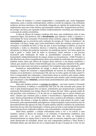 Álvaro de Campos
Álvaro de Campos é o poeta vanguardista e cosmopolita que, numa linguagem
impetuosa, canta o mundo contemporâneo, celebra o triunfo da máquina e da civilização
moderna, da força mecânica e da velocidade. Integrado no espírito do modernismo, vem
implementar uma nova visão estética, apresentando a beleza dos “maquinismos em fúria”,
da energia e da força, por oposição à beleza tradicionalmente concebida, que fundamenta
a conceção de estética aristotélica.
A obra de Álvaro de Campos condensa três fases, que estabelecem entre si uma
sequencia lógica. Em primeiro, está a decadentista, que exprime o tédio, o cansaço e a
necessidade de novas sensações. Proveniente desta carência, segue-se a fase futurista e
sensacionista, que se caracteriza pela exaltação da energia, de “todas as dinâmicas”, da
velocidade e da força. Surge, aqui, como heterónimo cultor dos sentidos, pois para ele a
sensação é a realidade da vida e a base da arte. A nova tecnologia na fábrica, as ruas da
metrópole, e todos os elementos alusivos à industria, despoletam nele a vontade de
ultrapassar os limites das próprias sensações. Ao manifestar querer “ser toda a gente em
toda a parte” e “sentir tudo de todas as maneiras”, deixa entrever a sua procura
incansável pela totalização de todas as possibilidades sensoriais e afetivas da
humanidade, independentemente do espaço, tempo ou circunstancias. A Ode Triunfal e a
Ode Marítima são obras exemplificativas desta necessidade de unificação das sensações. É
também nestas obras que Álvaro de Campos deixa entrever o seu desejo excêntrico e
radical, que assenta na fusão e total identificação com a civilização industrial (“Ah, poder
exprimir-me todo como um motor se exprime!/ Ser completo como uma máquina!”).
Sentindo-se impossibilitado de atingir o desejo de unificação que projeta na
máquina, e depois de constatar a impossibilidade do excesso de sensações, Álvaro de
Campos cai no desânimo e na frustração (“Ah, não ser eu toda a gente em toda a parte!”).
Face à incapacidade das realizações, o heterónimo deixa-se envolver pela apatia, abolia,
angustia e deceção, bem como pelo tédio existencial, pelo enfado e pelo cansaço psíquico,
que constituem a fase intimista, caracterizada primordialmente pela introspeção e pela
atividade reflexiva.
Nela está também patente a nostalgia da infância – um tema comum a Fernando
Pessoa (ortónimo). A infância é considerada uma fase da vida marcada pelo prazer de
viver e pela despreocupação face ao futuro, sentimentos que proporcionam a plenitude
existencial. Recordando esse tempo, Álvaro de Campos diz que “tinha a grande saúde de
não perceber coisa nenhuma (...) E de não ter as esperanças que os outros tinham por
mim”, citações que remetem para a alusão à inconsciência e ingenuidade das crianças
como fatores propiciadores da felicidade, bem como a ausência de ambições e obstáculos
a enfrentar. Em síntese, o tempo da infância caracteriza-se pelo prazer de sentir e agir
livremente, pela espontaneidade, pela ligeireza e despreocupação e pela inocência, face ao
desconhecimento das agruras da vida. O sujeito poético aborda a temática do saudosismo
desta fase da sua vida com lamentação e tristeza, pois recorda-a como tempo de harmonia
existencial que ficou confinada à infância, cuja racionalidade e a lucidez fizeram perder.
Alem disso, também a relação contrastante entre o “eu” e “os outros” é uma
temática comum a Álvaro de Campos e ao ortónimo. O heterónimo estabelece uma
oposição entre ele e os outros, delineada pelo facto de estes se integrarem
harmoniosamente no espaço físico e social em que se inserem, enquanto que o poeta se
sente distanciado da sociedade. Assim, nas suas composições poéticas, é feita alusão à
felicidade alheia, que não deixa de ser a comprovação de que é incapaz de a viver no seu
 