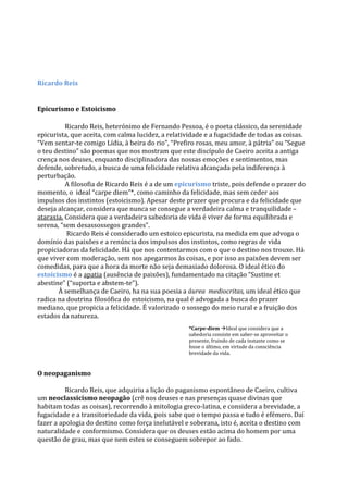 Ricardo Reis
Epicurismo e Estoicismo
Ricardo Reis, heterónimo de Fernando Pessoa, é o poeta clássico, da serenidade
epicurista, que aceita, com calma lucidez, a relatividade e a fugacidade de todas as coisas.
“Vem sentar-te comigo Lídia, à beira do rio”, “Prefiro rosas, meu amor, à pátria” ou “Segue
o teu destino” são poemas que nos mostram que este discípulo de Caeiro aceita a antiga
crença nos deuses, enquanto disciplinadora das nossas emoções e sentimentos, mas
defende, sobretudo, a busca de uma felicidade relativa alcançada pela indiferença à
perturbação.
A filosofia de Ricardo Reis é a de um epicurismo triste, pois defende o prazer do
momento, o ideal “carpe diem”*, como caminho da felicidade, mas sem ceder aos
impulsos dos instintos (estoicismo). Apesar deste prazer que procura e da felicidade que
deseja alcançar, considera que nunca se consegue a verdadeira calma e tranquilidade –
ataraxia. Considera que a verdadeira sabedoria de vida é viver de forma equilibrada e
serena, “sem desassossegos grandes”.
Ricardo Reis é considerado um estoico epicurista, na medida em que advoga o
domínio das paixões e a renúncia dos impulsos dos instintos, como regras de vida
propiciadoras da felicidade. Há que nos contentarmos com o que o destino nos trouxe. Há
que viver com moderação, sem nos apegarmos às coisas, e por isso as paixões devem ser
comedidas, para que a hora da morte não seja demasiado dolorosa. O ideal ético do
estoicismo é a apatia (ausência de paixões), fundamentado na citação “Sustine et
abestine” (“suporta e abstem-te”).
À semelhança de Caeiro, ha na sua poesia a áurea mediocritas, um ideal ético que
radica na doutrina filosófica do estoicismo, na qual é advogada a busca do prazer
mediano, que propicia a felicidade. É valorizado o sossego do meio rural e a fruição dos
estados da natureza.
O neopaganismo
Ricardo Reis, que adquiriu a lição do paganismo espontâneo de Caeiro, cultiva
um neoclassicismo neopagão (crê nos deuses e nas presenças quase divinas que
habitam todas as coisas), recorrendo à mitologia greco-latina, e considera a brevidade, a
fugacidade e a transitoriedade da vida, pois sabe que o tempo passa e tudo é efémero. Daí
fazer a apologia do destino como força inelutável e soberana, isto é, aceita o destino com
naturalidade e conformismo. Considera que os deuses estão acima do homem por uma
questão de grau, mas que nem estes se conseguem sobrepor ao fado.
*Carpe-diem Ideal que considera que a
sabedoria consiste em saber-se aproveitar o
presente, fruindo de cada instante como se
fosse o último, em virtude da consciência
brevidade da vida.
 