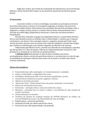 Pagão por caráter, que resulta da acumulação de experiencias e da sua formação
helénica e latina, Ricardo Reis inspira-se nas doutrinas epicuristas de Horácio (poeta
latino).
O Classicismo
A precisão verbal e o recurso à mitologia, associados aos princípios da moral e
da estética epicuristas e estoicas ou à tranquila resignação ao destino, são marcas do
classicismo erudito de Reis. Poeta clássico da serenidade, Ricardo Reis privilegia a ode, o
epigrama e a elegia. A frase concisa e a sintaxe clássica latina, frequentemente com a
inversão da ordem lógica (hipérbatos), favorecem o ritmo das suas ideias lúcidas e
disciplinadas.
Ricardo Reis, imitando os gregos da antiguidade clássica e o poeta latino Horácio,
dá-nos uma filosofia assente na reflexão sobre a efemeridade e o destino que é imposto
aos homens e aos deuses. Para conseguir superar a angustia causada pelo Fado e pela
certeza da morte, procura viver de acordo com a lição de sabedoria e lucidez dos antigos,
que consiste na conformação com o destino segundo um ideal ético de ataraxia.
Influenciado pelo Mestre Caeiro, constrói uma filosofia de contemplação e placidez,
que lhe permite ver o fluir do tempo, o liberta de comprometimentos excessivos e lhe
permite ter a sensação de ser dono do seu próprio destino.
O niilismo total demonstrado na obra de Reis é também uma marca
acentuadamente clássica, através da qual deixa entrever a sua descrença no valor do agir,
na inutilidade de quaisquer esforços, bem como a fé na morte e no fado como únicas
certezas inelutáveis.
Síntese das temáticas:
 Poeta Intelectual, sabe contemplar: ver intelectualmente a realidade;
 Aceita a relatividade e a fugacidade das coisas;
 Verdadeira sabedoria da vida é viver de forma equilibrada e serena;
 Características modernas no poeta: angústia e tristeza;
 Adesão ao momento presente.
 ”Epicurista triste”- (Carpe Diem)- busca do prazer moderado e da ataraxia;
 Recusa de sentimentos excessivos;
 Estoicismo – aceitação calma e serena da ordem das coisas;
 Moralista – pretende levar os outros a adotar a sua filosofia de vida; poemas de
caráter exortativo;
 Intelectualização as emoções;
 Temática da miséria da condição humana do FATUM (destino), da velhice, da
irreversibilidade da morte e da efemeridade da vida, do tempo;
 Espírito grave , ansioso de perfeição;
 Aceitação do Fado, da ordem natural das coisas;
 Procura de uma vida imperturbada e da quietude.
 