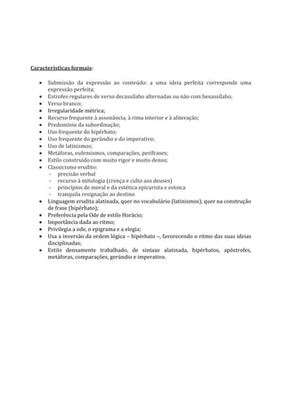 Características formais:
 Submissão da expressão ao conteúdo: a uma ideia perfeita corresponde uma
expressão perfeita;
 Estrofes regulares de verso decassílabo alternadas ou não com hexassílabo;
 Verso branco;
 Irregularidade métrica;
 Recurso frequente à assonância, à rima interior e à aliteração;
 Predomínio da subordinação;
 Uso frequente do hipérbato;
 Uso frequente do gerúndio e do imperativo;
 Uso de latinismos;
 Metáforas, eufemismos, comparações, perífrases;
 Estilo construído com muito rigor e muito denso;
 Classicismo erudito:
- precisão verbal
- recurso à mitologia (crença e culto aos deuses)
- princípios de moral e da estética epicurista e estoica
- tranquila resignação ao destino
 Linguagem erudita alatinada, quer no vocabulário (latinismos), quer na construção
de frase (hipérbato);
 Preferência pela Ode de estilo Horácio;
 Importância dada ao ritmo;
 Privilegia a ode, o epigrama e a elegia;
 Usa a inversão da ordem lógica – hipérbato –, favorecendo o ritmo das suas ideias
disciplinadas;
 Estilo densamente trabalhado, de sintaxe alatinada, hipérbatos, apóstrofes,
metáforas, comparações, gerúndio e imperativo.
 