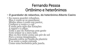 Fernando Pessoa
Ortônimo e heterônimos
• O guardador de rebanhos, do heterônimo Alberto Caeiro
• Eu nunca guardei rebanhos,
Mas é como se os guardasse.
Minha alma é como um pastor,
Conhece o vento e o sol
E anda pela mão das Estações
A seguir e a olhar.
Toda a paz da Natureza sem gente
Vem sentar-se a meu lado.
Mas eu fico triste como um pôr de sol
Para a nossa imaginação,
Quando esfria no fundo da planície
E se sente a noite entrada
Como uma borboleta pela janela.
 