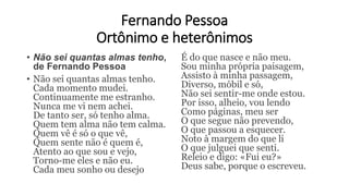 Fernando Pessoa
Ortônimo e heterônimos
• Não sei quantas almas tenho,
de Fernando Pessoa
• Não sei quantas almas tenho.
Cada momento mudei.
Continuamente me estranho.
Nunca me vi nem achei.
De tanto ser, só tenho alma.
Quem tem alma não tem calma.
Quem vê é só o que vê,
Quem sente não é quem é,
Atento ao que sou e vejo,
Torno-me eles e não eu.
Cada meu sonho ou desejo
É do que nasce e não meu.
Sou minha própria paisagem,
Assisto à minha passagem,
Diverso, móbil e só,
Não sei sentir-me onde estou.
Por isso, alheio, vou lendo
Como páginas, meu ser
O que segue não prevendo,
O que passou a esquecer.
Noto à margem do que li
O que julguei que senti.
Releio e digo: «Fui eu?»
Deus sabe, porque o escreveu.
 