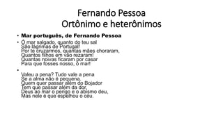 Fernando Pessoa
Ortônimo e heterônimos
• Mar português, de Fernando Pessoa
• Ó mar salgado, quanto do teu sal
São lágrimas de Portugal!
Por te cruzarmos, quantas mães choraram,
Quantos filhos em vão rezaram!
Quantas noivas ficaram por casar
Para que fosses nosso, ó mar!
•
Valeu a pena? Tudo vale a pena
Se a alma não é pequena.
Quem quer passar além do Bojador
Tem que passar além da dor,
Deus ao mar o perigo e o abismo deu,
Mas nele é que espelhou o céu.
 