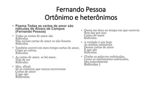Fernando Pessoa
Ortônimo e heterônimos
• Poema Todas as cartas de amor são
ridículas de Álvaro de Campos
(Fernando Pessoa)
• Todas as cartas de amor são
Ridículas.
Não seriam cartas de amor se não fossem
Ridículas.
• Também escrevi em meu tempo cartas de amor,
Como as outras,
Ridículas.
• As cartas de amor, se há amor,
Têm de ser
Ridículas.
• Mas, afinal,
Só as criaturas que nunca escreveram
Cartas de amor
É que são
Ridículas.
• Quem me dera no tempo em que escrevia
Sem dar por isso
Cartas de amor
Ridículas.
• A verdade é que hoje
As minhas memórias
Dessas cartas de amor
É que são
Ridículas.
• (Todas as palavras esdrúxulas,
Como os sentimentos esdrúxulos,
São naturalmente
Ridículas.)
 
