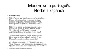 Modernismo português
Florbela Espanca
• Fanatismo
• Minh’alma, de sonhar-te, anda perdida
Meus olhos andam cegos de te ver!
Não és sequer a razão do meu viver,
Pois que tu és já toda a minha vida!
Não vejo nada assim enlouquecida...
Passo no mundo, meu Amor, a ler
No misterioso livro do teu ser
A mesma história tantas vezes lida!
"Tudo no mundo é frágil, tudo passa..."
Quando me dizem isto, toda a graça
Duma boca divina fala em mim!
E, olhos postos em ti, digo de rastros:
"Ah! Podem voar mundos, morrer astros,
Que tu és como Deus: Princípio e Fim!...“
• https://www.youtube.com/watch?v=3kKbsBBFJl8
 