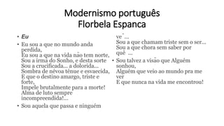 Modernismo português
Florbela Espanca
• Eu
• Eu sou a que no mundo anda
perdida,
Eu sou a que na vida não tem norte,
Sou a irmã do Sonho, e desta sorte
Sou a crucificada... a dolorida...
Sombra de névoa ténue e esvaecida,
E que o destino amargo, triste e
forte,
Impele brutalmente para a morte!
Alma de luto sempre
incompreendida!...
• Sou aquela que passa e ninguém
vê...
Sou a que chamam triste sem o ser...
Sou a que chora sem saber por
quê ...
• Sou talvez a visão que Alguém
sonhou,
Alguém que veio ao mundo pra me
ver
E que nunca na vida me encontrou!
 