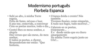 Modernismo português
Florbela Espanca
• Subi ao alto, à minha Torre
esguia,
Feita de fumo, névoas e luar,
E pus-me, comovida, a conversar
Com os poetas mortos, todo o dia.
• Contei-lhes os meus sonhos, a
alegria
Dos versos que são meus, do meu
sonhar,
E todos os poetas, a chorar,
Responderam-me então: “Que
fantasia,
• Criança doida e crente! Nós
também
Tivemos ilusões, como ninguém,
E tudo nos fugiu, tudo morreu!...”
• Calaram-se os poetas,
tristemente...
E é desde então que eu choro
amargamente
Na minha Torre esguia junto ao
Céu!...
 