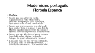 Modernismo português
Florbela Espanca
• Vaidade
• Sonho que sou a Poetisa eleita,
Aquela que diz tudo e tudo sabe,
Que tem a inspiração pura e perfeita,
Que reúne num verso a imensidade!
• Sonho que um verso meu tem claridade
Para encher todo o mundo! E que deleita
Mesmo aqueles que morrem de saudade!
Mesmo os de alma profunda e insatisfeita!
• Sonho que sou Alguém cá neste mundo...
Aquela de saber vasto e profundo,
Aos pés de quem a terra anda curvada!
• E quando mais no céu eu vou sonhando,
E quando mais no alto ando voando,
Acordo do meu sonho... E não sou nada!...
 