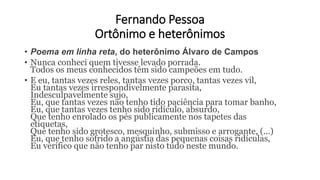 Fernando Pessoa
Ortônimo e heterônimos
• Poema em linha reta, do heterônimo Álvaro de Campos
• Nunca conheci quem tivesse levado porrada.
Todos os meus conhecidos têm sido campeões em tudo.
• E eu, tantas vezes reles, tantas vezes porco, tantas vezes vil,
Eu tantas vezes irrespondivelmente parasita,
Indesculpavelmente sujo,
Eu, que tantas vezes não tenho tido paciência para tomar banho,
Eu, que tantas vezes tenho sido ridículo, absurdo,
Que tenho enrolado os pés publicamente nos tapetes das
etiquetas,
Que tenho sido grotesco, mesquinho, submisso e arrogante, (...)
Eu, que tenho sofrido a angústia das pequenas coisas ridículas,
Eu verifico que não tenho par nisto tudo neste mundo.
 