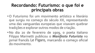 Recordando: Futurismo: o que foi e
principais obras
• O Futurismo foi um movimento artístico e literário
que surgiu no começo do século XX, representando
uma das vanguardas europeias que visavam quebrar
tradições e explorar outros modos de criação.
• No dia 20 de fevereiro de 1909, o poeta italiano
Filippo Marinetti publicou o Manifesto Futurista no
jornal francês Le Figaro, marcando o começo oficial
do movimento.
 