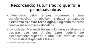 Recordando: Futurismo: o que foi e
principais obras
• Influenciado pelos tempos modernos e suas
transformações, o escritor rejeitava o passado
e exaltava as novas tecnologias, elogiando aspectos
como a sua energia e velocidade.
• Iconoclasta, Marinetti foi mais longe e se atreveu a
declarar que um simples carro poderia ser
esteticamente superior a uma das estátuas mais
famosas da Antiguidade Clássica:
• Iconoclasta – aquele que destrói imagens
 