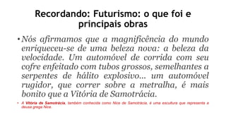 Recordando: Futurismo: o que foi e
principais obras
• Nós afirmamos que a magnificência do mundo
enriqueceu-se de uma beleza nova: a beleza da
velocidade. Um automóvel de corrida com seu
cofre enfeitado com tubos grossos, semelhantes a
serpentes de hálito explosivo... um automóvel
rugidor, que correr sobre a metralha, é mais
bonito que a Vitória de Samotrácia.
• A Vitória de Samotrácia, também conhecida como Nice de Samotrácia, é uma escultura que representa a
deusa grega Nice.
 