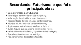 Recordando: Futurismo: o que foi e
principais obras
• Características do Futurismo
• Valorização da tecnologia e das máquinas;
• Valorização da velocidade e do dinamismo;
• Representação da vida urbana e contemporânea;
• Rejeição do passado e do conservadorismo;
• Ruptura com as tradições e modelos artísticos;
• Busca daquilo que representa e simboliza o futuro;
• Temáticas como a violência, a guerra e a militarização;
• Aproximação entre a arte e o design;
• Posicionamentos de ideologia fascista;
 