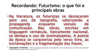 Recordando: Futurismo: o que foi e
principais obras
• Na literatura, os futuristas se destacaram
pelo uso da tipografia, valorizando a
propaganda enquanto veículo de
comunicação. Nas obras, escritas em
linguagem vernácula, tipicamente nacional,
se destaca o uso de onomatopeias. A poesia
da época se caracteriza pelo verso livre, as
exclamações e a fragmentação das frases.
• linguagem vernácula - Diz-se da linguagem desprovida de estrangeirismos, que se apresenta com vocabulário e/ou construções
sintáticas originais e corretas; castiço, polido, purista.
 