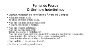 Fernando Pessoa
Ortônimo e heterônimos
• Lisbon revisited, do heterônimo Álvaro de Campos
• Não: não quero nada
Já disse que não quero nada.
• Não me venham com conclusões!
A única conclusão é morrer.
• Não me tragam estéticas!
Não me falem em moral!
Tirem-me daqui a metafísica!
Não me apregoem sistemas completos, não me enfileirem conquistas
Das ciências (das ciências, Deus meu, das ciências!) —
Das ciências, das artes, da civilização moderna!
• Que mal fiz eu aos deuses todos?
• Se têm a verdade, guardem-na!
 
