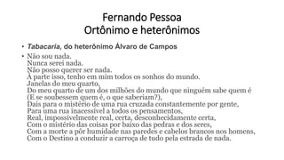 Fernando Pessoa
Ortônimo e heterônimos
• Tabacaria, do heterônimo Álvaro de Campos
• Não sou nada.
Nunca serei nada.
Não posso querer ser nada.
À parte isso, tenho em mim todos os sonhos do mundo.
Janelas do meu quarto,
Do meu quarto de um dos milhões do mundo que ninguém sabe quem é
(E se soubessem quem é, o que saberiam?),
Dais para o mistério de uma rua cruzada constantemente por gente,
Para uma rua inacessível a todos os pensamentos,
Real, impossivelmente real, certa, desconhecidamente certa,
Com o mistério das coisas por baixo das pedras e dos seres,
Com a morte a pôr humidade nas paredes e cabelos brancos nos homens,
Com o Destino a conduzir a carroça de tudo pela estrada de nada.
 