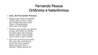Fernando Pessoa
Ortônimo e heterônimos
• Isto, de Fernando Pessoa
• Dizem que finjo ou minto
Tudo que escrevo. Não.
Eu simplesmente sinto
Com a imaginação.
Não uso o coração.
• Tudo o que sonho ou passo,
O que me falha ou finda,
É como que um terraço
Sobre outra coisa ainda.
Essa coisa é que é linda.
• Por isso escrevo em meio
Do que não está de pé,
Livre do meu enleio,
Sério do que não é.
Sentir? Sinta quem lê!
 