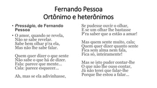 Fernando Pessoa
Ortônimo e heterônimos
• Presságio, de Fernando
Pessoa
• O amor, quando se revela,
Não se sabe revelar.
Sabe bem olhar p'ra ela,
Mas não lhe sabe falar.
Quem quer dizer o que sente
Não sabe o que há de dizer.
Fala: parece que mente...
Cala: parece esquecer...
Ah, mas se ela adivinhasse,
Se pudesse ouvir o olhar,
E se um olhar lhe bastasse
P'ra saber que a estão a amar!
Mas quem sente muito, cala;
Quem quer dizer quanto sente
Fica sem alma nem fala,
Fica só, inteiramente!
Mas se isto puder contar-lhe
O que não lhe ouso contar,
Já não terei que falar-lhe
Porque lhe estou a falar...
 