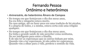 Fernando Pessoa
Ortônimo e heterônimos
• Aniversário, do heterônimo Álvaro de Campos
• No tempo em que festejavam o dia dos meus anos,
Eu era feliz e ninguém estava morto.
Na casa antiga, até eu fazer anos era uma tradição de há séculos,
E a alegria de todos, e a minha, estava certa com uma religião
qualquer.
• No tempo em que festejavam o dia dos meus anos,
Eu tinha a grande saúde de não perceber coisa nenhuma,
De ser inteligente para entre a família,
E de não ter as esperanças que os outros tinham por mim.
Quando vim a ter esperanças, já não sabia ter esperanças.
Quando vim a olhar para a vida, perdera o sentido da vida.
 
