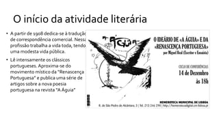 O início da atividade literária
• A partir de 1908 dedica-se à tradução
de correspondência comercial. Nessa
profissão trabalha a vida toda, tendo
uma modesta vida pública.
• Lê intensamente os clássicos
portugueses. Aproxima-se do
movimento místico da “Renascença
Portuguesa” e publica uma série de
artigos sobre a nova poesia
portuguesa na revista “A Águia”
 