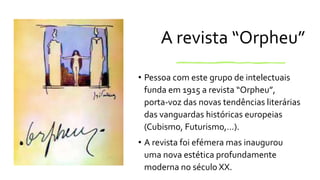 A revista “Orpheu”
• Pessoa com este grupo de intelectuais
funda em 1915 a revista “Orpheu”,
porta-voz das novas tendências literárias
das vanguardas históricas europeias
(Cubismo, Futurismo,…).
• A revista foi efémera mas inaugurou
uma nova estética profundamente
moderna no século XX.
 