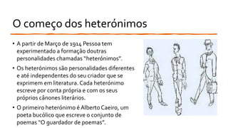 O começo dos heterónimos
• A partir de Março de 1914 Pessoa tem
experimentado a formação doutras
personalidades chamadas “heterónimos”.
• Os heterónimos são personalidades diferentes
e até independentes do seu criador que se
exprimem em literatura. Cada heterónimo
escreve por conta própria e com os seus
próprios cânones literários.
• O primeiro heterónimo é Alberto Caeiro, um
poeta bucólico que escreve o conjunto de
poemas “O guardador de poemas”.
 