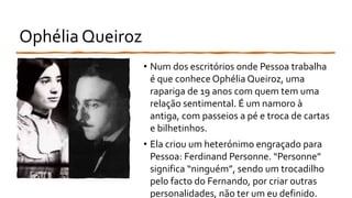 Ophélia Queiroz
• Num dos escritórios onde Pessoa trabalha
é que conhece Ophélia Queiroz, uma
rapariga de 19 anos com quem tem uma
relação sentimental. É um namoro à
antiga, com passeios a pé e troca de cartas
e bilhetinhos.
• Ela criou um heterónimo engraçado para
Pessoa: Ferdinand Personne. “Personne”
significa “ninguém”, sendo um trocadilho
pelo facto do Fernando, por criar outras
personalidades, não ter um eu definido.
 