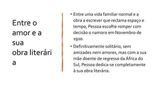 Entre o
amor e a
sua
obra literári
a
• Entre uma vida familiar normal e a
obra a escrever que reclama espaço e
tempo, Pessoa escolhe romper com
decisão o namoro em Novembro de
1920.
• Definitivamente solitário, sem
amizades nem amores, mas com a sua
mãe doente de regresso da África do
Sul, Pessoa dedica-se completamente
à sua obra literária.
 