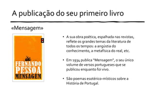A publicação do seu primeiro livro
«Mensagem»
• A sua obra poética, espalhada nas revistas,
reflete os grandes temas da literatura de
todos os tempos: a angústia do
conhecimento, a metafísica do real, etc.
• Em 1934 publica “Mensagem”, o seu único
volume de versos portugueses que se
publicou enquanto foi vivo.
• São poemas esotérico-místicos sobre a
História de Portugal.
 