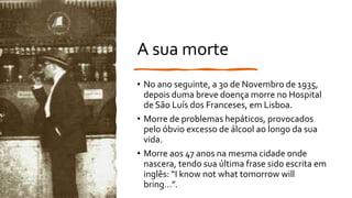 A sua morte
• No ano seguinte, a 30 de Novembro de 1935,
depois duma breve doença morre no Hospital
de São Luís dos Franceses, em Lisboa.
• Morre de problemas hepáticos, provocados
pelo óbvio excesso de álcool ao longo da sua
vida.
• Morre aos 47 anos na mesma cidade onde
nascera, tendo sua última frase sido escrita em
inglês: “I know not what tomorrow will
bring…”.
 
