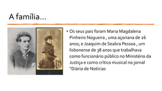 A família...
• Os seus pais foram Maria Magdalena
Pinheiro Nogueira , uma açoriana de 26
anos; e Joaquim de Seabra Pessoa , um
lisbonense de 38 anos que trabalhava
como funcionário público no Ministério da
Justiça e como crítico musical no jornal
“Diário de Notícias
 