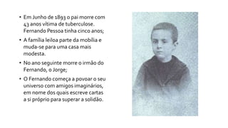 • Em Junho de 1893 o pai morre com
43 anos vítima de tuberculose.
Fernando Pessoa tinha cinco anos;
• A família leiloa parte da mobília e
muda-se para uma casa mais
modesta.
• No ano seguinte morre o irmão do
Fernando, o Jorge;
• O Fernando começa a povoar o seu
universo com amigos imaginários,
em nome dos quais escreve cartas
a si próprio para superar a solidão.
 